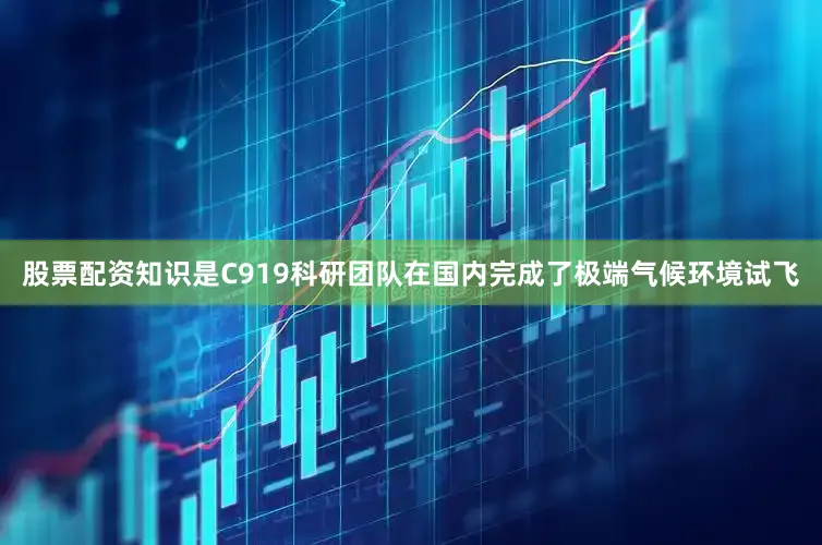 股票配资知识是C919科研团队在国内完成了极端气候环境试飞