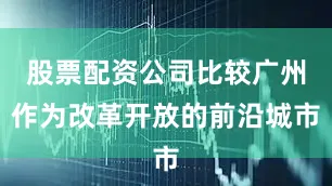 股票配资公司比较广州作为改革开放的前沿城市