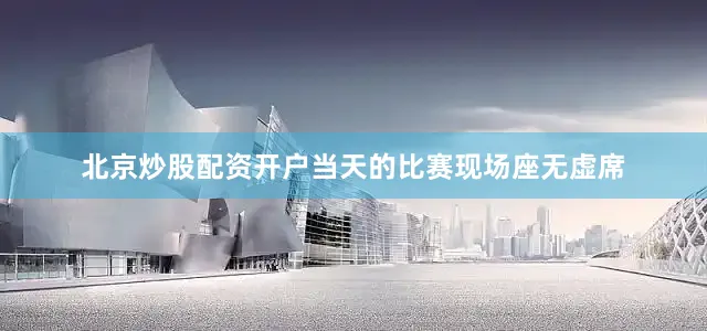 北京炒股配资开户当天的比赛现场座无虚席
