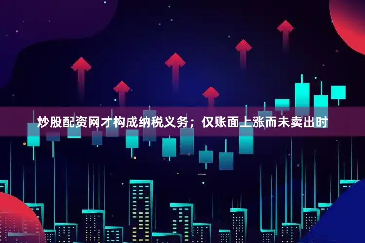 炒股配资网才构成纳税义务；仅账面上涨而未卖出时