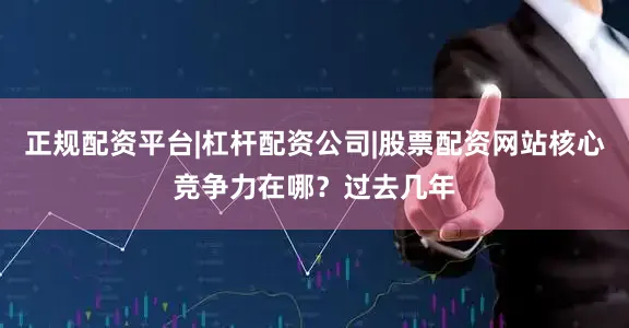 正规配资平台|杠杆配资公司|股票配资网站核心竞争力在哪？过去几年