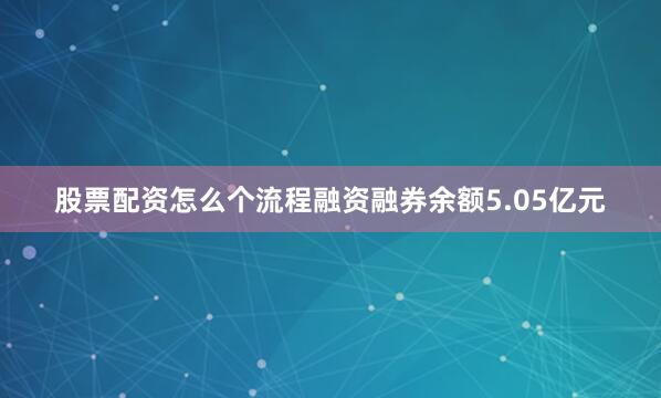 股票配资怎么个流程融资融券余额5.05亿元
