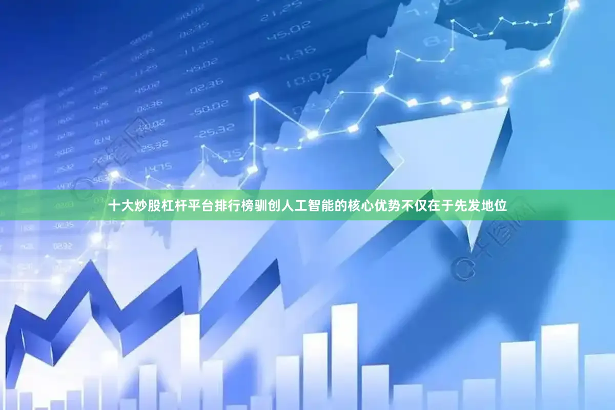 十大炒股杠杆平台排行榜驯创人工智能的核心优势不仅在于先发地位