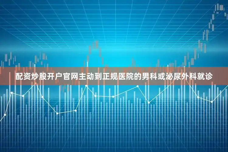 配资炒股开户官网主动到正规医院的男科或泌尿外科就诊