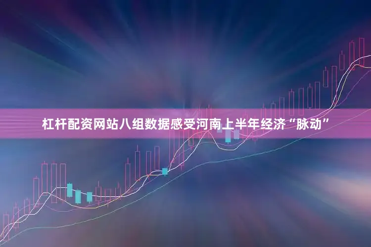 杠杆配资网站八组数据感受河南上半年经济“脉动”