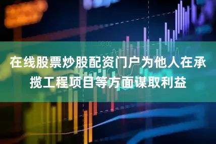 在线股票炒股配资门户为他人在承揽工程项目等方面谋取利益